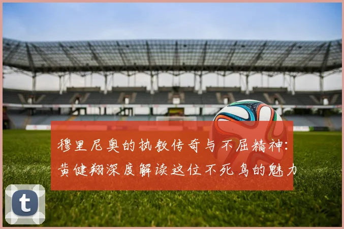 穆里尼奥的执教传奇与不屈精神：黄健翔深度解读这位不死鸟的魅力